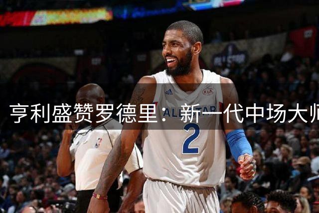 亨利盛赞罗德里：新一代中场大师堪比布斯克茨